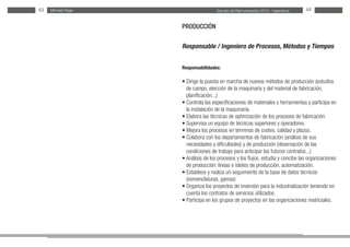 Estudio de Remuneración 2012 - IngenierosMichael Page43 44
PRODUCCIÓN
Responsable / Ingeniero de Procesos, Métodos y Tiempos
Responsabilidades:
• Dirige la puesta en marcha de nuevos métodos de producción (estudios
de campo, elección de la maquinaria y del material de fabricación,
planificación...)
• Controla las especificaciones de materiales y herramientas y participa en
la instalación de la maquinaria.
• Elabora las técnicas de optimización de los procesos de fabricación.
• Supervisa un equipo de técnicos superiores y operadores.
• Mejora los procesos en términos de costes, calidad y plazos.
• Colabora con los departamentos de fabricación (análisis de sus
necesidades y dificultades) y de producción (observación de las
condiciones de trabajo para anticipar los futuros contratos...)
• Análisis de los procesos y los flujos, estudia y concibe las organizaciones
de producción: líneas e islotes de producción, automatización.
• Establece y realiza un seguimiento de la base de datos técnicos
(nomenclaturas, gamas)
• Organiza los proyectos de inversión para la industrialización teniendo en
cuenta los contratos de servicios utilizados.
• Participa en los grupos de proyectos en las organizaciones matriciales.
 