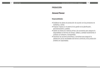 Estudio de Remuneración 2012 - IngenierosMichael Page47 48
PRODUCCIÓN
Demand Planner
Responsabilidades:
• Establecer los planes de producción de acuerdo con las previsiones de
marketing y ventas.
• Proponer mejoras en el sistema de la gestión de la planificación,
aprovisionamiento y pedidos.
• Gestión de Stocks de materias primas y los accesorios para asegurar la
disponibilidad en términos de tiempo, calidad y cantidad manteniendo el
contacto con almacén y transportistas.
• Garantizar las acciones preventivas y correctivas para asegurar la
satisfacción de las necesidades del servicio comercial y de la producción
(Análisis de Capacidades)
 