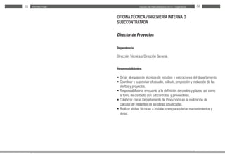 Estudio de Remuneración 2012 - IngenierosMichael Page55 56
OFICINA TÉCNICA / INGENIERÍA INTERNA O
SUBCCONTRATADA
Director de Proyectos
Dependencia
Dirección Técnica o Dirección General.
Responsabilidades:
• Dirigir al equipo de técnicos de estudios y valoraciones del departamento.
• Coordinar y supervisar el estudio, cálculo, proyección y redacción de las
ofertas y proyectos.
• Responsabilizarse en cuanto a la definición de costes y plazos, así como
la toma de contacto con subcontratas y proveedores.
• Colaborar con el Departamento de Producción en la realización de
cálculos de replanteo de las obras adjudicadas.
• Realizar visitas técnicas a instalaciones para ofertar mantenimientos y
obras.
 
