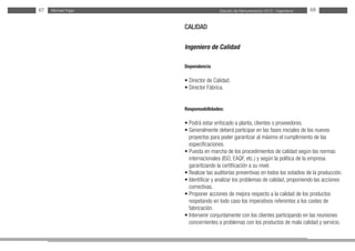 Estudio de Remuneración 2012 - IngenierosMichael Page67 68
CALIDAD
Ingeniero de Calidad
Dependencia
• Director de Calidad.
• Director Fábrica.
Responsabilidades:
• Podrá estar enfocado a planta, clientes o proveedores.
• Generalmente deberá participar en las fases iniciales de los nuevos
proyectos para poder garantizar al máximo el cumplimiento de las
especificaciones.
• Puesta en marcha de los procedimientos de calidad según las normas
internacionales (ISO, EAQF, etc.) y según la política de la empresa
garantizando la certificación a su nivel.
• Realizar las auditorías preventivas en todos los estadios de la producción.
• Identificar y analizar los problemas de calidad, proponiendo las acciones
correctivas.
• Proponer acciones de mejora respecto a la calidad de los productos
respetando en todo caso los imperativos referentes a los costes de
fabricación.
• Intervenir conjuntamente con los clientes participando en las reuniones
concernientes a problemas con los productos de mala calidad y servicio.
 