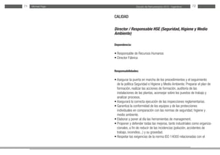 Estudio de Remuneración 2012 - IngenierosMichael Page71 72
CALIDAD
Director / Responsable HSE (Seguridad, Higiene y Medio
Ambiente)
Dependencia:
• Responsable de Recursos Humanos
• Director Fábrica
Responsabilidades:
• Asegurar la puerta en marcha de los procedimientos y el seguimiento
de la política Seguridad e Higiene y Medio Ambiente. Preparar el plan de
formación, realizar las acciones de formación, auditoría de las
instalaciones de las plantas, aconsejar sobre los puestos de trabajo y
analizar procesos.
• Asegurará la correcta ejecución de las inspecciones reglamentarias.
• Garantiza la conformidad de los equipos y de las protecciones
individuales en comparación con las normas de seguridad, higiene y
medio ambiente.
• Elaborar y poner al día las herramientas de management.
• Proponer y defender todas las mejoras, tanto industriales como organiza-
cionales, a fin de reducir de las incidencias (polución, accidentes de
trabajo, incendios...) y su gravedad.
• Respetar las exigencias de la norma ISO 14000 relacionadas con el
 