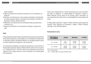 Estudio de Remuneración 2012 - IngenierosMichael Page73 74
medio ambiente.
• Vigilar la colocación de los planes de prevención, de los protocolos y su
aplicación.
• Participar en la definición de nuevos equipos industriales y del desarrollo
de nuevos productos desde su concepción para integrar la normativa de
Seguridad e Higiene y Medio Ambiente.
• Representar la compañía ante las autoridades locales (ayuntamientos,
ministerios, etc.)
• Asegurar las relaciones con la inspección de trabajo y la agencia del
agua.
Perfil:
ElResponsableSeguridadeHigieneyMedioAmbienteprovienengeneralmente
de escuelas de ingenieros,o bien titulados con un bachillerato son Diplomados
en Seguridad, Higiene y del Medio Ambiente. Los candidatos deberán poseer
una buena aptitud de la negociación y del compromiso.
Es el interlocutor privilegiado con puestos de Operaciones y con los clientes.El
Responsable Seguridad e Higiene y Medio Ambiente sabrá convencer gracias
a su “facilidad de trato”. De hecho, debe hacer comprender que estos tres
aspectos no son ninguna barrera, sino que contribuyen a una mejora global
de la producción.
Dentro de la sociedad existe un ámbito internacional, por lo que la práctica
del inglés es obligatoria. La responsabilidad de Seguridad e Higiene y
Medio Ambiente crecerá dentro de los grandes grupos industriales, ya
que progresivamente podrá tomar la responsabilidad de varias plantas del
grupo.
El Responsable Seguridad e Higiene y Medio Ambiente podrá igualmente
coordinar varios Ingenieros de Seguridad e Higiene y Medio Ambiente
repartidos en las diferentes plantas.
Remuneración en euros:
*CV = cifra de ventas
N/A = no aplica según los rangos de Michael Page.
Edad media de
los candidatos
CV < 30 M €
CV > 30 M €
30/40 años- 30 años + 40 años
34.000
42.000
36.000
50.000
NA
33.000
33.000
38.000
45.000
55.000
60.000
70.000
 
