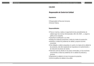 Estudio de Remuneración 2012 - IngenierosMichael Page75 76
CALIDAD
Responsable de Control de Calidad
Dependencia:
• Responsable de Recursos Humanos
• Director Fábrica
Responsabilidades:
• Pone en marcha y realiza un seguimiento de los procedimientos de
calidad según las normas internacionales. (ISO, QS, EAQF,...) y según la
política de la compañía.
• Garantiza la certificación a su nivel.
• Realiza las auditorías preventivas a todos los niveles de producción.
• Identifica y analiza los problemas de calidad y propone acciones
correctivas.
• Esta obligado a realizar propuestas en cuanto a la mejora de la calidad de
los productos, todo ello respetando los imperativos de mantenimiento o
de reducción de precios de reventa.
• Interviene ante los clientes en los pasos comerciales y en las reuniones
concernientes a todos los problemas de no-calidad de productos y
servicios.
• Representa la calidad en el seno de grupos de proyectos.
• Anima la política de calidad en las sedes.
 