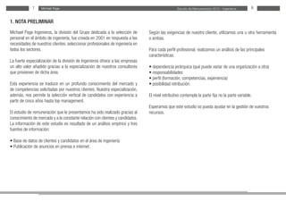Estudio de Remuneración 2012 - IngenierosMichael PageMichael Page7 8
Según las exigencias de nuestro cliente, utilizamos una u otra herramienta
o ambas.
Para cada perfil profesional, realizamos un análisis de las principales
características:
• dependencia jerárquica (qué puede variar de una organización a otra)
• responsabilidades
• perfil (formación, competencias, experiencia)
• posibilidad retribución.
El nivel retributivo contempla la parte fija no la parte variable.
Esperamos que este estudio os pueda ayudar en la gestión de vuestros
recursos.
1. NOTA PRELIMINAR
Michael Page Ingenieros, la división del Grupo dedicada a la selección de
personal en el ámbito de ingeniería, fue creada en 2001 en respuesta a las
necesidades de nuestros clientes: seleccionar profesionales de ingeniería en
todos los sectores.
La fuerte especialización de la división de Ingenieros ofrece a las empresas
un alto valor añadido gracias a la especialización de nuestros consultores
que provienen de dicha área.
Esta experiencia se traduce en un profundo conocimiento del mercado y
de competencias solicitadas por nuestros clientes. Nuestra especialización,
además, nos permite la selección vertical de candidatos con experiencia a
partir de cinco años hasta top management.
El estudio de remuneración que le presentamos ha sido realizado gracias al
conocimiento de mercado y a la constante relación con clientes y candidatos.
La información de este estudio es resultado de un análisis empírico y tres
fuentes de información:
• Base de datos de clientes y candidatos en el área de ingeniería
• Publicación de anuncios en prensa e internet.
 