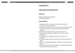 Estudio de Remuneración 2012 - IngenierosMichael Page83 84
TRANSVERSALES
Responsable de Industrialización
Dependencia:
• Regional Industrialisation Manager
• Director de Ingeniería
Responsabilidades:
• Asegurar la puesta en marcha de líneas de producción para la
introducción de nuevos productos.
• Dar soporte al Ingeniero Senior del grupo en el que se integrará, para los
proyectos de instalación y puesta en marcha de nuevas líneas de
producción.
• Gestión de los utillajes utilizados en la fabricación de piezas.
• Elaborar informes referidos a la gestión de la producción y de las
instalaciones.
• Coordinación de la implantación y puesta en marcha de nueva
maquinaria.
• Control de métodos y tiempos y optimización de los flujos internos de la
planta.
• Mejora de los procesos productivos en colaboración con los operarios de
planta.
• Coordinación de las mejoras en contacto con los diferentes proveedores
tanto nacionales como internacionales.
 
