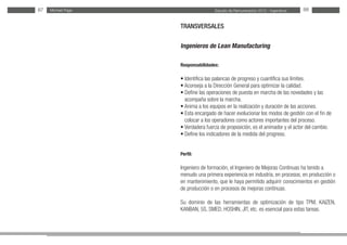 Estudio de Remuneración 2012 - IngenierosMichael Page87 88
TRANSVERSALES
Ingenieros de Lean Manufacturing
Responsabilidades:
• Identifica las palancas de progreso y cuantifica sus límites.
• Aconseja a la Dirección General para optimizar la calidad.
• Define las operaciones de puesta en marcha de las novedades y las
acompaña sobre la marcha.
• Anima a los equipos en la realización y duración de las acciones.
• Esta encargado de hacer evolucionar los modos de gestión con el fin de
colocar a los operadores como actores importantes del proceso.
• Verdadera fuerza de proposición, es el animador y el actor del cambio.
• Define los indicadores de la medida del progreso.
Perfil:
Ingeniero de formación, el Ingeniero de Mejoras Continuas ha tenido a
menudo una primera experiencia en industria, en procesos, en producción o
en mantenimiento, que le haya permitido adquirir conocimientos en gestión
de producción o en procesos de mejoras continuas.
Su dominio de las herramientas de optimización de tipo TPM, KAIZEN,
KANBAN, 5S, SMED, HOSHIN, JIT, etc. es esencial para estas tareas.
 