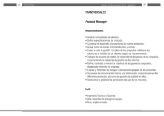 Estudio de Remuneración 2012 - IngenierosMichael Page95 96
TRANSVERSALES
Product Manager
Responsabilidades:
• Analizar necesidades de clientes.
• Definir especificaciones de producto.
• Coordinar el desarrollo y lanzamiento de nuevos productos.
• Actuar como el vínculo entre producción y ventas.
• Llevar a cabo la gestión completa de los proyectos y elaborar las
soluciones a medida de los clientes según los requerimientos.
• Trabajar de acuerdo al modelo de desarrollo de proyectos de la compañía,
incrementando la calidad en la gestión de los mismos.
• Definir, controlar y revisar los objetivos de los proyectos asignados,
elaborando informes de progreso.
• Evaluar y minimizar los riesgos y desviaciones propias de los proyectos.
• Supervisar la comunicación interna y la información proporcionada en los
diferentes proyectos, así como la garantía de calidad en ellos.
• Seleccionar y gestionar la aprobación del uso de los recursos.
Perfil:
• Ingeniería Técnica o Superior.
• Alta capacidad de trabajo en equipo.
• Buen implementador.
 