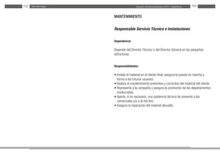 Estudio de Remuneración 2012 - IngenierosMichael Page103 104
MANTENIMIENTO
Responsable Servicio Técnico e Instalaciones
Dependencia:
Depende del Director Técnico o del Director General en las pequeñas
estructuras.
Responsabilidades:
• Instala el material en el cliente final, asegura la puesta en marcha y
forma a los futuros usuarios.
• Realiza el mantenimiento preventivo y correctivo del material del cliente.
• Representa a la compañía y asegura la promoción de los departamentos
involucrados.
• Aporta, si es necesario, una asistencia técnica de preventa a los
comerciales y/o a la hot line.
• Asegura la reparación del material devuelto.
 