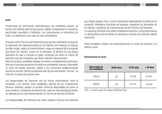 Estudio de Remuneración 2012 - IngenierosMichael Page105 106
Perfil
Provenientes de formaciones electrotécnicas, los candidatos poseen, en
función del material sobre el que operan, sólidas competencias en mecánica,
electricidad, neumática e hidráulica. Los conocimientos en informática de
redes y en electrónica son cada vez más demandados.
Una parte de losTécnicos de Postventa ocupa puestos sedentarios y aseguran
la reparación del material devuelto por los clientes. Sin embargo, la mayoría
de ellos instala, realiza el mantenimiento y repara el material de la compañía
que tienen los clientes, incluso en el extranjero. El dominio de una lengua
extranjera (lo más a menudo el inglés) constituye por tanto un criterio de
selección para las compañías que tienen clientes internacionales.
Muchos de estos candidatos trabajan de manera completamente autónoma y
sólovanenescasasocasionesalasededesuempleador.Además,desarrollan
un ritmo de trabajo particular, debido a los numerosos desplazamientos
durante la semana. Siendo complicada todo tipo de vida familiar “normal”, se
trata de un puesto para gente joven.
Los Responsables de Postventa son los únicos intermediarios entre la
compañía y sus clientes. Estos candidatos, además de sus competencias
técnicas evidentes, poseen un sentido comercial desarrollado así como un
buen contacto.La evolución de esta función,cada vez más orientada al cliente,
es relevada por la nueva denominación de Técnico de Servicio al Cliente.
Los Responsables de Postventa son todos antiguos Técnicos de Postventa
que dirigen equipos más o menos importantes dependiendo el tamaño de la
compañía. Verdaderos directores de orquesta, centralizan las demandas de
los clientes y planifican las intervenciones de los Técnicos de Postventa.
La exigencia creciente de la doble competencia (técnica y comercial) provoca
un desequilibrio entre la oferta y la demanda y acentúa una inflación salarial
coyuntural.
Estos candidatos reciben casi sistemáticamente un coche de empresa y un
teléfono móvil.
Remuneración en euros:
*N/A = no aplica según los rangos de Michael Page.
Edad media de
los candidatos
Mínimo
Máximo
27/35 años20/26 años + 36 años
NA 30.000 35.000
50.00040.000NA
 