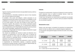 Estudio de Remuneración 2012 - IngenierosMichael Page109 110
Perfil
Ingenieroindustrial,generalmentetécnicodeespecialidadmecánica,eléctrica
o electromecánica.
Los conocimientos en informática industrial son cada vez más necesarios
para una buena gestión de los equipos.
El candidato a este puesto está obligado a realizar propuestas en una
búsqueda permanente para mejorar la productividad y la rentabilidad, con las
cualidades de un hombre/mujer de campo capaz de motivar a sus equipos.
Es una función abierta a los juniors que acceden de este modo a una
dimensión de gestión. Muy presente en los procesos industriales pesados
y complejos (petroquímica, metalurgia, etc.), el mantenimiento evoluciona
hacia una dependencia de los Responsables de producción para los procesos
más simples (ensamblajes, equipamiento de automóviles, etc.)
En este caso, el Responsable de Producción asegura directamente el papel
de Responsable de Mantenimiento.
Son escasos los candidatos que expresan el deseo de evolucionar de la
producción al mantenimiento, ya que este último sufre un descenso de
imagen injustificado. En efecto, todos los candidatos que descubren esta
función reconocen su diversidad técnica, su evolución permanente y sus
imperativos muy próximos a la producción.
Padeciendo por su imagen y dirigido más justamente a nivel de su coste,
el departamento de mantenimiento reagrupa a ingenieros raramente
provenientes de grandes escuelas y viendo su evolución salarial limitada, las
remuneraciones por tanto tocan techo rápidamente.
Evolución:
El ingeniero de mantenimiento, al igual que el ingeniero de nuevos proyectos,
puede evolucionar hacia un puesto de dirección técnica o hacia una
responsabilidad en métodos o industrialización.
El saber-hacer del Ingeniero de mantenimiento es igualmente muy buscado
en las actividades de consejo y de servicio (como por ejemplo el desarrollo
de una actividad de gestión).
Remuneración en euros:
Debido a esta mala imagen y al desafecto, los Ingenieros de mantenimiento
quieren ver tanto sus salarios como su evolución progresar rápidamente.
La remuneración está igualmente ligada al tamaño de la sede o de la unidad
en cuestión.
*CV = cifra de ventas
N/A = no aplica según los rangos de Michael Page.
Edad media de
los candidatos
CV < 30 M €
CV > 30 M €
30/40 años- 30 años + 40 años
36.000
40.000
36.000
42.000
NA
30.000
30.000
36.000
36.000
45.000
40.000
50.000
 