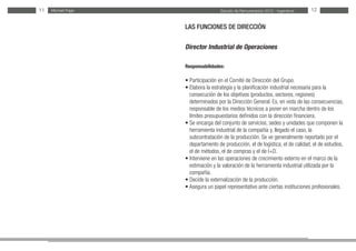 Estudio de Remuneración 2012 - IngenierosMichael Page11 12
LAS FUNCIONES DE DIRECCIÓN
Director Industrial de Operaciones
Responsabilidades:
• Participación en el Comité de Dirección del Grupo.
• Elabora la estrategia y la planificación industrial necesaria para la
consecución de los objetivos (productos, sectores, regiones)
determinados por la Dirección General. Es, en vista de las consecuencias,
responsable de los medios técnicos a poner en marcha dentro de los
límites presupuestarios definidos con la dirección financiera.
• Se encarga del conjunto de servicios, sedes y unidades que componen la
herramienta industrial de la compañía y, llegado el caso, la
subcontratación de la producción. Se ve generalmente reportado por el
departamento de producción, el de logística, el de calidad, el de estudios,
el de métodos, el de compras y el de I+D.
• Interviene en las operaciones de crecimiento externo en el marco de la
estimación y la valoración de la herramienta industrial utilizada por la
compañía.
• Decide la externalización de la producción.
• Asegura un papel representativo ante ciertas instituciones profesionales.
 