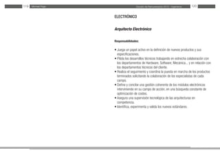 Estudio de Remuneración 2012 - IngenierosMichael Page119 120
ELECTRÓNICO
Arquitecto Electrónico
Responsabilidades:
• Juega un papel activo en la definición de nuevos productos y sus
especificaciones.
• Pilota los desarrollos técnicos trabajando en estrecha colaboración con
los departamentos de Hardware, Software, Mecánica... y en relación con
los departamentos técnicos del cliente.
• Realiza el seguimiento y coordina la puesta en marcha de los productos
terminados solicitando la colaboración de los especialistas de cada
campo.
• Define y concibe una gestión coherente de los módulos electrónicos
interviniendo en su campo de acción, en una búsqueda constante de
optimización de costes.
• Asegura una supervisión tecnológica de las arquitecturas en
competencia.
• Identifica, experimenta y valida los nuevos estándares.
 