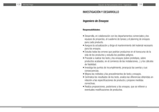 Estudio de Remuneración 2012 - IngenierosMichael Page135 136
INVESTIGACIÓN Y DESARROLLO
Ingeniero de Ensayos
Responsabilidades:
• Desarrolla, en colaboración con los departamentos comerciales y los
equipos de proyectos, el cuaderno de tareas y el planning de ensayos
para cada producto.
• Asegura la actualización y dirige el mantenimiento del material necesario
para los ensayos.
• Estudia todos los errores que podrían producirse en el transcurso de la
vida de los productos y estudia los posibles peligros.
• Procede a realizar los tests y los ensayos (sobre prototipos, sobre
productos acabados, en el comienzo de las instalaciones...) y los cálculos
de fiabilidad.
• Investiga los puntos de incumplimiento, jerarquiza las averías y sus
consecuencias.
• Mejora los métodos y los procedimientos de tests y ensayos.
• Centraliza los resultados de los tests, analiza las diferencias obtenidas en
relación a las especificaciones de producto y propone medidas
correctivas.
• Realiza proposiciones, posteriores a los ensayos, que se refieren a
eventuales modificaciones de productos.
	
 