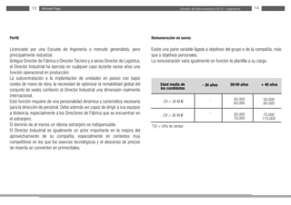 Estudio de Remuneración 2012 - IngenierosMichael Page
-
-
*CV = cifra de ventas
Michael Page13 14
Perfil:
Licenciado por una Escuela de Ingeniería a menudo generalista, pero
principalmente industrial.
Antiguo Director de Fábrica o Director Técnico y a veces Director de Logística,
el Director Industrial ha ejercido en cualquier caso durante varios años una
función operacional en producción.
La subcontratación o la implantación de unidades en países con bajos
costes de mano de obra, la necesidad de optimizar la rentabilidad global del
conjunto de sedes confieren al Director Industrial una dimensión realmente
internacional.
Esta función requiere de una personalidad dinámica y carismática necesaria
para la dirección de personal.Debe además ser capaz de dirigir a sus equipos
a distancia, especialmente a los Directores de Fábrica que se encuentran en
el extranjero.
El dominio de al menos un idioma extranjero es indispensable.
El Director Industrial es igualmente un actor importante en la mejora del
aprovechamiento de su compañía, especialmente en contextos muy
competitivos en los que los avances tecnológicos y el descenso de precios
de reventa se convierten en primordiales.
Remuneración en euros:
Existe una parte variable ligada a objetivos del grupo o de la compañía, más
que a objetivos personales.
La remuneración varía igualmente en función la plantilla a su cargo.
Edad media de
los candidatos
CV < 30 M €
CV > 30 M €
30/40 años- 30 años + 40 años
45.000
60.000
50.000
70.000
50.000
84.000
72.000
115.000
 