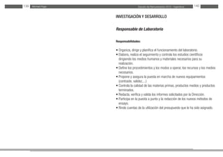Estudio de Remuneración 2012 - IngenierosMichael Page139 140
INVESTIGACIÓN Y DESARROLLO
Responsable de Laboratorio
Responsabilidades:
• Organiza, dirige y planifica el funcionamiento del laboratorio.
• Elabora, realiza el seguimiento y controla los estudios científicos
dirigiendo los medios humanos y materiales necesarios para su
realización.
• Define los procedimientos y los modos a operar, los recursos y los medios
necesarios.
• Propone y asegura la puesta en marcha de nuevos equipamientos
(contraste, validez,...)
• Controla la calidad de las materias primas, productos medios y productos
terminados.
• Redacta, verifica y valida los informes solicitados por la Dirección.
• Participa en la puesta a punto y la redacción de los nuevos métodos de
ensayo.
• Rinde cuentas de la utilización del presupuesto que le ha sido asignado.
	
 