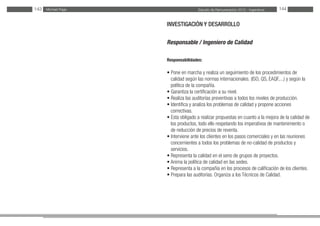 Estudio de Remuneración 2012 - IngenierosMichael Page143 144
INVESTIGACIÓN Y DESARROLLO
Responsable / Ingeniero de Calidad
Responsabilidades:
• Pone en marcha y realiza un seguimiento de los procedimientos de
calidad según las normas internacionales. (ISO, QS, EAQF,...) y según la
política de la compañía.
• Garantiza la certificación a su nivel.
• Realiza las auditorías preventivas a todos los niveles de producción.
• Identifica y analiza los problemas de calidad y propone acciones
correctivas.
• Esta obligado a realizar propuestas en cuanto a la mejora de la calidad de
los productos, todo ello respetando los imperativos de mantenimiento o
de reducción de precios de reventa.
• Interviene ante los clientes en los pasos comerciales y en las reuniones
concernientes a todos los problemas de no-calidad de productos y
servicios.
• Representa la calidad en el seno de grupos de proyectos.
• Anima la política de calidad en las sedes.
• Representa a la compañía en los procesos de calificación de los clientes.
• Prepara las auditorías. Organiza a los Técnicos de Calidad.
	
 