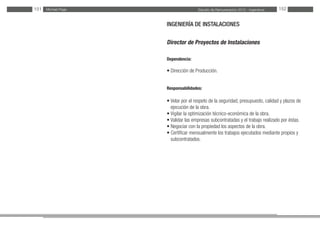 Estudio de Remuneración 2012 - IngenierosMichael Page151 152
INGENIERÍA DE INSTALACIONES
Director de Proyectos de Instalaciones
Dependencia:
• Dirección de Producción.
Responsabilidades:
• Velar por el respeto de la seguridad, presupuesto, calidad y plazos de
ejecución de la obra.
• Vigilar la optimización técnico-económica de la obra.
• Validar las empresas subcontratadas y el trabajo realizado por éstas.
• Negociar con la propiedad los aspectos de la obra.
• Certificar mensualmente los trabajos ejecutados mediante propios y
subcontratados.
 