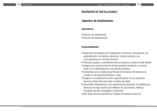 Estudio de Remuneración 2012 - IngenierosMichael Page159 160
INGENIERÍA DE INSTALACIONES
Ingeniero de Instalaciones
Dependencia:
• Director de Instalaciones
• Director de Departamento
Responsabilidades:
• Redacción de proyectos de instalaciones mecánicas, climatización, de
automatización, de robótica, eléctricas, contra incendios y de
comunicaciones en el sector terciario.
• Dirección, gestión y coordinación de los proyectos y obras en este ámbito.
• Asegurar la correcta evolución de los proyectos mediante el contacto
fluido con la administración y los clientes privados.
• Comprobar que la calidad especificada en el dossier del proyecto se
cumple en los proyectos llevados a cabo.
• Asegurar el cumplimiento de las especificaciones de los proyectos
durante el desarrollo de la obra en todas sus fases.
• Desarrollar íntegramente y con autonomía los proyectos de instalaciones
eléctricas de baja tensión para edificios de uso terciario, edificios
singulares de alta complejidad y dimensión.
• Dar apoyo técnico específico en trabajos de asistencia técnica.
 