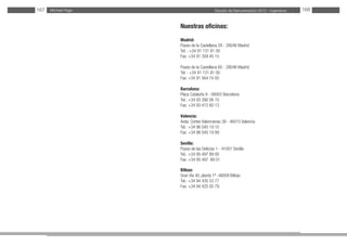 Estudio de Remuneración 2012 - IngenierosMichael Page167 168
Nuestras oficinas:
Madrid:
Paseo de la Castellana 28 - 28046 Madrid
Tel. : +34 91 131 81 00
Fax: +34 91 359 45 15
Paseo de la Castellana 60 - 28046 Madrid
Tel. : +34 91 131 81 00
Fax: +34 91 564 74 00
Barcelona:
Plaza Cataluña 9 - 08002 Barcelona
Tel.: +34 93 390 06 10
Fax: +34 93 412 60 13
Valencia:
Avda. Cortes Valencianas 39 - 46015 Valencia
Tel.: +34 96 045 19 10
Fax: +34 96 045 19 99
Sevilla:
Paseo de las Delicias 1 - 41001 Sevilla
Tel.: +34 95 497 89 00
Fax: +34 95 497 	89 01
Bilbao:
Gran Vía 40, planta 1ª -48009 Bilbao
Tel.: +34 94 435 53 77
Fax: +34 94 425 05 79
 