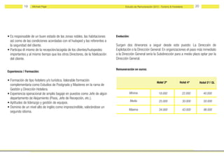 19     Michael Page                                                       Estudio de Remuneración 2012 - Turismo & Hostelería        20




• Es responsable de un buen estado de las zonas nobles, las habitaciones       Evolución:
  así como de las condiciones acordadas con el huésped y las referentes a
  la seguridad del cliente.                                                    Surgen dos itinerarios a seguir desde este puesto: La Dıreccıón de
• Participa él mismo de la recepción/acogida de los clientes/huéspedes         Explotación o la Dirección General. En organizaciones el paso más inmediato
  importantes y al mismo tiempo que los otros Directores, de la fidelización   a la Dirección General sería la Subdirección para a medio plazo optar por la
  del cliente.                                                                 Dirección General.

                                                                               Remuneración en euros:
Experiencia / Formación:

• Formación de tipo hotelero y/o turística. Valorable formación
                                                                                                                 Hotel 3*             Hotel 4*        Hotel 5*/ GL
  complementaria como Estudios de Postgrado y Masteres en la rama de
  Gestión y Dirección Hotelera.
• Experiencia operacional de amplio bagaje en puestos como Jefe de algún                    Mínima                 18.000               22.000          40.000
  departamento de Alojamiento (Pisos, Jefe de Recepción, etc.).
                                                                                            Media                  25.000               30.000           50.000
• Aptitudes de liderazgo y gestión de equipos.
• Dominio de un nivel alto de inglés como imprescindible, valorándose un
                                                                                         Máxima                    34.000               43.000           98.000
  segundo idioma.
 