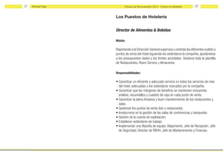 21   Michael Page          Estudio de Remuneración 2012 - Turismo & Hostelería    22


                    Los Puestos de Hotelería


                    Director de Alimentos & Bebidas

                    Misión:

                    Reportando a la Dirección General supervisa y controla los diferentes outlets o
                    puntos de venta del hotel siguiendo los estándares la compañía, ajustándose
                    a los presupuestos dados y los límites acordados. Gestiona toda la plantilla
                    de Restaurantes, Room Service y Almacenes.

                    Responsabilidades:

                    • Garantizar un eficiente y adecuado servicio en todos los servicios de mes
                      del hotel, adecuadas a los estándares marcados por la compañía.
                    • Garantizar que los márgenes de beneficio se mantienen incluyendo
                      análisis, escandallos y cuadres de caja en cada punto de venta.
                    • Garantizar la plena limpieza y buen mantenimiento de los restaurantes y
                      salas.
                    • Gestionar los puntos de venta (bar y restaurante).
                    • Involucrarse en la gestión de las salas de conferencias y banquetes.
                    • Gestión de la cuenta de explotación.
                    • Establecer estándares de trabajo.
                    • Implementar una filosofía de equipo. Alojamiento, Jefe de Recepción, Jefe
                      de Seguridad, Director de RRHH, Jefe de Mantenimiento y Finanzas.
 