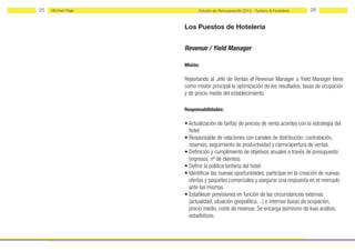 25   Michael Page         Estudio de Remuneración 2012 - Turismo & Hostelería    26


                    Los Puestos de Hotelería


                    Revenue / Yield Manager

                    Misión:

                    Reportando al Jefe de Ventas el Revenue Manager o Yield Manager tiene
                    como misión principal la optimización de los resultados, tasas de ocupación
                    y de precio medio del establecimiento.

                    Responsabilidades:

                    • Actualización de tarifas de precios de venta acordes con la estrategia del
                      hotel
                    • Responsable de relaciones con canales de distribución: contratación,
                      reservas, seguimiento de productividad y cierre/apertura de ventas.
                    • Definición y cumplimiento de objetivos anuales a través de presupuesto
                      (ingresos, nº de clientes).
                    • Definir la política tarifaría del hotel.
                    • Identificar las nuevas oportunidades, participar en la creación de nuevas
                      ofertas y paquetes comerciales y asegurar una respuesta en el mercado
                      ante las mismas.
                    • Establecer previsiones en función de las circunstancias externas
                      (actualidad, situación geopolítica....) e internas (tasas de ocupación,
                      precio medio, coste de revenue; Se encarga asimismo de loas análisis
                      estadísticos.
 