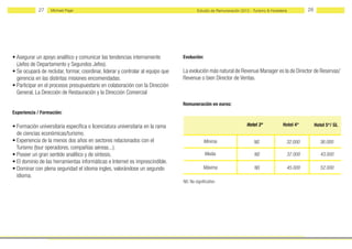 27    Michael Page                                                          Estudio de Remuneración 2012 - Turismo & Hostelería        28




• Asegurar un apoyo analítico y comunicar las tendencias internamente            Evolución:
  (Jefes de Departamento y Segundos Jefes).
• Se ocupará de reclutar, formar, coordinar, liderar y controlar al equipo que   La evolución más natural de Revenue Manager es la de Director de Reservas/
  gerencia en las distintas misiones encomendadas.                               Revenue o bien Director de Ventas.
• Participar en el procesos presupuestario en colaboración con la Dirección
  General, La Dıreccıón de Restauración y la Dirección Comercial
                                                                                 Remuneración en euros:
Experiencia / Formación:

• Formación universitaria específica o licenciatura universitaria en la rama                                         Hotel 3*            Hotel 4*        Hotel 5*/ GL
  de ciencias económicas/turismo.
• Experiencia de la menos dos años en sectores relacionados con el                            Mínima                     NS                32.000          36.000
  Turismo (tour operadores, compañías aéreas...).
• Poseer un gran sentido analítico y de síntesis.                                             Media                      NS                37.000           43.000
• El dominio de las herramientas informáticas e Internet es imprescindible.
• Dominar con plena seguridad el idioma ingles, valorándose un segundo                       Máxima                      NS                45.000           52.000
  idioma.
                                                                                 NS: No significativo
 