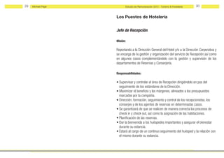 29   Michael Page         Estudio de Remuneración 2012 - Turismo & Hostelería   30


                    Los Puestos de Hotelería


                    Jefe de Recepción

                    Misión:

                    Reportando a la Dirección General del Hotel y/o a la Dirección Corporativa y
                    se encarga de la gestión y organización del servicio de Recepción así como
                    en algunos casos complementándolo con la gestión y supervisón de los
                    departamentos de Reservas y Conserjería.

                    Responsabilidades:

                    • Supervisar y controlar el área de Recepción dirigiéndolo en pos del
                      seguimiento de los estándares de la Dirección.
                    • Maximizar el beneficio y los márgenes, alineados a los presupuestos
                      marcados por la compañía.
                    • Dirección, formación, seguimiento y control de los recepcionistas, los
                      conserjes y de los agentes de reservas en determinadas casos.
                    • Se garantizará de que se realicen de manera correcta los procesos de
                      check in y check out, así como la asignación de las habitaciones.
                    • Planificación de las reservas.
                    • Dar la bienvenida a los huéspedes importantes y asegurar el bienestar
                      durante su estancia.
                    • Estará al cargo de un continuo seguimiento del huésped y la relación con
                      el mismo durante su estancia.
 