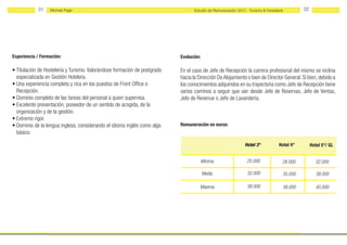 31    Michael Page                                                    Estudio de Remuneración 2012 - Turismo & Hostelería        32




Experiencia / Formación:                                                   Evolución:

• Titulación de Hostelería y Turismo. Valorándose formación de postgrado   En el caso de Jefe de Recepción la carrera profesional del mismo se inclina
  especializada en Gestión Hotelera.                                       hacia la Dirección De Alojamiento o bien de Director General. Si bien, debido a
• Una experiencia completa y rica en los puestos de Front Office o         los conocimientos adquiridos en su trayectoria como Jefe de Recepción tiene
  Recepción.                                                               varios caminos a seguir que van desde Jefe de Reservas, Jefe de Ventas,
• Dominio completo de las tareas del personal a quien supervisa.           Jefe de Revenue o Jefe de Lavandería.
• Excelente presentación, poseedor de un sentido de acogida, de la
  organización y de la gestión.
• Extremo rigor.
• Dominio de la lengua inglesa, considerando el idioma inglés como algo    Remuneración en euros:
  básico.

                                                                                                               Hotel 3*           Hotel 4*        Hotel 5*/ GL


                                                                                        Mínima                  25.000              28.000          32.000

                                                                                        Media                   32.000              35.000           38.000

                                                                                     Máxima                     38.000              38.000           45.000
 