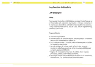 33   Michael Page         Estudio de Remuneración 2012 - Turismo & Hostelería   34


                    Los Puestos de Hotelería


                    Jefe de Compras

                    Misión:

                    Reportando al Director General del Establecimiento o al Director Regional es
                    el Responsable de la adquisición de productos y materiales necesarios en
                    la empresa para desarrollar su actividad normal en las diferentes secciones.
                    Trabaja coordinadamente con los Jefes de Línea, Jefes de Departamento y
                    Director de Operaciones.

                    Responsabilidades:

                    • Selección de proveedores
                    • Emitir los pedidos de compra en el plazo adecuado para que su recepción
                      se ajuste a las necesidades de cada sección.
                    • Participar en las pruebas y control de muestras para asegurar que reúnen
                      las condiciones especificadas.
                    • Controlar los plazos de entrega, estado de los artículos, recepción y
                      condiciones de las facturas y entrega de las mismas a contabilidad para
                      su registro, pago y contabilización.
                    • Negociar de manera óptima los precios de pedidos, plazos de pago a
                      proveedores, calidad y continuidad de los mismos.
                    • Revisar que se hayan realizado los mejores acuerdos con los proveedores
                      más adecuados a los estándares de la compañía o cadena.
 