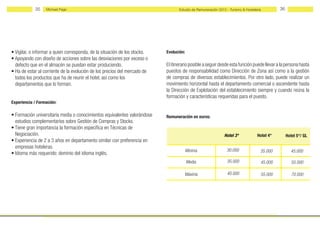 35    Michael Page                                                     Estudio de Remuneración 2012 - Turismo & Hostelería        36




• Vigilar, o informar a quien corresponda, de la situación de los stocks.   Evolución:
• Apoyando con diseño de acciones sobre las desviaciones por exceso o
  defecto que en el almacén se puedan estar produciendo.                    El itinerario posible a seguir desde esta función puede llevar a la persona hasta
• Ha de estar al corriente de la evolución de los precios del mercado de    puestos de responsabilidad como Dirección de Zona así como a la gestión
  todos los productos que ha de reunir el hotel, así como los               de compras de diversos establecimientos. Por otro lado, puede realizar un
  departamentos que lo forman.                                              movimiento horizontal hasta el departamento comercial o ascendente hasta
                                                                            la Dirección de Explotación del establecimiento siempre y cuando reúna la
                                                                            formación y características requeridas para el puesto.
Experiencia / Formación:

• Formación universitaria media o conocimientos equivalentes valorándose    Remuneración en euros:
  estudios complementarios sobre Gestión de Compras y Stocks.
• Tiene gran importancia la formación específica en Técnicas de
  Negociación.                                                                                                 Hotel 3*            Hotel 4*        Hotel 5*/ GL
• Experiencia de 2 a 3 años en departamento similar con preferencia en
  empresas hoteleras.
                                                                                         Mínima                 30.000               35.000          45.000
• Idioma más requerido: dominio del idioma inglés.
                                                                                         Media                  35.000               45.000           55.000

                                                                                      Máxima                    40.000               55.000           70.000
 