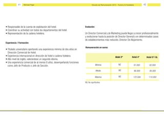41    Michael Page                                                      Estudio de Remuneración 2012 - Turismo & Hostelería            42




• Responsable de la cuenta de explotación del hotel.                       Evolución:
• Coordinar su actividad con todos los departamentos del hotel.
• Representación de la cadena hotelera.                                    Un Director Comercial y de Marketing puede llegar a crecer profesionalmente
                                                                           y evolucionar hasta la posición de Director General o en determinados casos
                                                                           de establecimientos más reducido, Director De Alojamiento.
Experiencia / Formación:
                                                                           Remuneración en euros:
• Titulado universitario aportando una experiencia mínima de dos años en
  Dirección Comercial de Hotel.
• Experiencia internacional en dirección de hotel o cadena hotelera.                                            Hotel 3*             Hotel 4*           Hotel 5*/ GL
• Alto nivel de inglés, valorándose un segundo idioma.
• Una experiencia comercial de al menos 8 años, desempeñando funciones
  como Jefe de Producto o Jefe de Sección.                                              Mínima                      NS                81.000              82.000

                                                                                         Media                      NS                    96.000           95.000

                                                                                        Máxima                      NS                122.000             110.000

                                                                           NS: No significativo
 