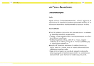 43   Michael Page         Estudio de Remuneración 2012 - Turismo & Hostelería    44


                    Los Puestos Operacionales


                    Director de Compras

                    Misión:

                    Reporta al Director General del Establecimiento o al Director Regional. Es el
                    responsable de la adquisición de productos y materiales necesarios en la
                    empresa para desarrollar su actividad normal en las diferentes secciones.

                    Responsabilidades:

                    • Emitir los pedidos de compra en el plazo adecuado para que su recepción
                      se ajuste a las necesidades de cada sección.
                    • Participar en las pruebas y control de muestras para asegurar que reúnen
                      las condiciones especificadas.
                    • Controlar los plazos de entrega, estado de los artículos, recepción y
                      condiciones de las facturas y entrega de las mismas a contabilidad para
                      su registro y pago contabilización.
                    • Búsqueda de proveedores alternativos que puedan suministrar los
                      mismos productos o materias primas en mejores condiciones de plazo,
                      calidad y precio que los actuales.
                    • Vigilar, o informar a quien corresponda, de la situación de los stocks,
                      avisando y apoyando con diseño de acciones sobre las desviaciones por
                      exceso o defecto que en el almacén se puedan estar produciendo.
 