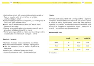 45    Michael Page                                                       Estudio de Remuneración 2012 - Turismo & Hostelería            46




• Ha de estar al corriente de la evolución de los precios del mercado de    Evolución:
  todos los productos que ha de reunir el hotel, así como los
  departamentos que lo forman.                                              El itinerario posible a seguir desde esta función puede llevar a la persona
• Seleccionar a los proveedores más competentes y que puedan prestar el     hasta puestos de responsabilidad como Dirección de Zona así como la gestión
  servicio más óptimo al establecimiento.                                   de compras de diversos establecimientos. Por otro lado, puede realizar un
• Prestar atención al departamento de ventas para detectar nuevas           movimiento horizontal hasta el departamento comercial o ascendente hasta
  necesidades de producto.                                                  la Dirección de Explotación del establecimiento siempre y cuando reúna la
• Negociar de manera óptima los precios de pedidos, plazos de pago a        formación y características requeridas para el puesto.
  proveedores, calidad y continuidad de los mismos.
• Revisar que se hayan realizado los mejores acuerdos con los proveedores   Remuneración en euros:
  más adecuados a los estándares de la compañía o cadena.

                                                                                                                 Hotel 3*             Hotel 4*           Hotel 5*/ GL
Experiencia / Formación:

• Formación universitaria media o conocimientos equivalentes.                            Mínima                      NS                35.000              45.000
• Estudios complementarios sobre Gestión de Compras y Stocks.
                                                                                          Media                      NS                    45.000           55.000
• Tiene gran importancia la formación específica en Técnicas de
  Negociación.                                                                                                       NS
                                                                                         Máxima                                            65.000           80.000
• Experiencia de 2 a 3 años en departamento similar.
• Conocimiento de idiomas: inglés u otro idioma extranjero.                 NS: No significativo
 
