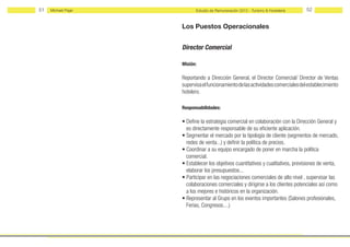 51   Michael Page         Estudio de Remuneración 2012 - Turismo & Hostelería     52


                    Los Puestos Operacionales


                    Director Comercial

                    Misión:

                    Reportando a Dirección General, el Director Comercial/ Director de Ventas
                    supervisa el funcionamiento de las actividades comerciales del establecimiento
                    hotelero.

                    Responsabilidades:

                    • Define la estrategia comercial en colaboración con la Dirección General y
                      es directamente responsable de su eficiente aplicación.
                    • Segmentar el mercado por la tipología de cliente (segmentos de mercado,
                      redes de venta...) y definir la política de precios.
                    • Coordinar a su equipo encargado de poner en marcha la política
                      comercial.
                    • Establecer los objetivos cuantitativos y cualitativos, previsiones de venta,
                      elaborar los presupuestos...
                    • Participar en las negociaciones comerciales de alto nivel , supervisar las
                      colaboraciones comerciales y dirigirse a los clientes potenciales así como
                      a los mejores e históricos en la organización.
                    • Representar al Grupo en los eventos importantes (Salones profesionales,
                      Ferias, Congresos....)
 