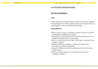 55   Michael Page         Estudio de Remuneración 2012 - Turismo & Hostelería   56


                    Los Puestos Operacionales


                    Key Account Manager

                    Misión:

                    Adjunto al Director Comercıal/Dırector de Ventas EL Key Account Manager
                    es responsable del crecimiento y expansión de la cifra de negocio sobre una
                    zona geográfica o sobre unos mercados determinados.
                    Responsabilidades:

                    • Definir y poner en marcha una política comercial de acuerdo a las partes
                      involucradas del establecimiento hotelero.
                    • Se encarga de la comercialización de los diferentes puntos de venta en el
                      establecimiento(alojamiento y/o restauración)
                    • Pone en marcha acciones comerciales encaminadas a la consecución de
                      beneficio y proyecto.
                    • Identifica, determina y contacta con clientes potenciales con las
                      adecuadas herramientas de Marketing.
                    • Asegurar la fidelización del cliente, estableciendo relaciones duraderas
                      con los mismos.
                    • Efectuar un reporte regular de su actividad (clientes, citaciones,
                      propuestas, acuerdos...).
 