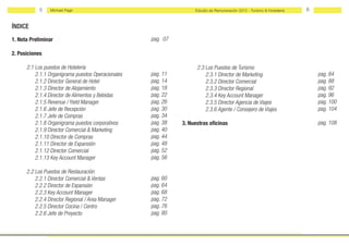 5   Michael Page                                            Estudio de Remuneración 2012 - Turismo & Hostelería   6


ÍNDICE
1. Nota Preliminar                                       pag. 07

2. Posiciones

	     2.1 Los puestos de Hotelería                                 	     2.3 Los Puestos de Turismo
	         2.1.1 Organigrama puestos Operacionales        pag. 11   	         2.3.1 Director de Marketing 					pag. 84
	         2.1.2 Director General de Hotel                pag. 14       	     2.3.2 Director Comercial 					pag. 88
	         2.1.3 Director de Alojamiento                  pag. 18   	         2.3.3 Director Regional						pag. 92
	         2.1.4 Director de Alimentos y Bebidas 		   	   pag. 22   	         2.3.4 Key Account Manager          pag. 96
	         2.1.5 Revenue / Yield Manager 				             pag. 26     	       2.3.5 Director Agencia de Viajes   pag. 100
	         2.1.6 Jefe de Recepción 				                   pag. 30   	         2.3.6 Agente / Consejero de Viajes pag. 104
	         2.1.7 Jefe de Compras                          pag. 34
	         2.1.8 Organigrama puestos corporativos         pag. 38   3. Nuestras oficinas                                           pag. 108
	         2.1.9 Director Comercial & Marketing           pag. 40   	
	         2.1.10 Director de Compras                     pag. 44
	         2.1.11 Director de Expansión                   pag. 48
	         2.1.12 Director Comercial                      pag. 52
	         2.1.13 Key Account Manager                     pag. 56
	       	
	     2.2 Los Puestos de Restauración
	         2.2.1 Director Comercial & Ventas 			          pag. 60
	         2.2.2 Director de Expansión 				               pag. 64
	         2.2.3 Key Account Manager 				                 pag. 68
	         2.2.4 Director Regional / Area Manager         pag. 72
	         2.2.5 Director Cocina / Centro                 pag. 76
	         2.2.6 Jefe de Proyecto                         pag. 80
 