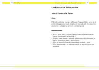 59   Michael Page         Estudio de Remuneración 2012 - Turismo & Hostelería     60


                    Los Puestos de Restauración


                    Director Comercial & Ventas

                    Misión:

                    El Director de Ventas reporta a la Dirección Regional. Está a cargo de la
                    gestión del equipo encaminado al objetivo de desarrollo de la cifra de eventos
                    (recurrentes y extras) en su perímetro o ámbito regional.

                    Responsabilidades:

                    • Recluta, forma, lidera y controla el equipo de ventas (Responsables de
                      Cuentas, Responsables de Desarrollo...)
                    • Garantiza que se respete y aplique la política comercial de la empresa en
                      sinergia con las otras filiales y departamentos.
                    • Define las pautas de desarrollo comercial y la estrategia a seguir.
                    • Define el presupuesto y los objetivos de venta por segmento y por zona
                      geográfica.
 
