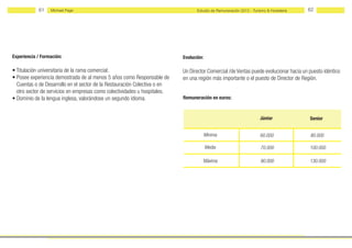 61    Michael Page                                                   Estudio de Remuneración 2012 - Turismo & Hostelería   62




Experiencia / Formación:                                                   Evolución:

• Titulación universitaria de la rama comercial.                           Un Director Comercial /de Ventas puede evolucionar hacia un puesto idéntico
• Posee experiencia demostrada de al menos 5 años como Responsable de      en una región más importante o el puesto de Director de Región.
  Cuentas o de Desarrollo en el sector de la Restauración Colectiva o en
  otro sector de servicios en empresas como colectividades u hospitales.
• Dominio de la lengua inglesa, valorándose un segundo idioma.             Remuneración en euros:



                                                                                                                    Júnior             Senior


                                                                                        Mínima                      60.000             80.000

                                                                                        Media                       70.000             100.000

                                                                                    Máxima                          90.000             130.000
 