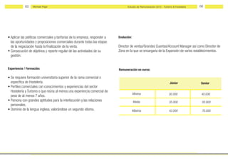 65   Michael Page                                                      Estudio de Remuneración 2012 - Turismo & Hostelería   66




• Aplicar las políticas comerciales y tarifarias de la empresa, responder a   Evolución:
  las oportunidades y proposiciones comerciales durante todas las etapas
  de la negociación hasta la finalización de la venta.                        Director de ventas/Grandes Cuentas/Account Manager así como Director de
• Consecución de objetivos y reporte regular de las actividades de su         Zona en la que se encargaría de la Expansión de varios establecimientos.
  gestión.


Experiencia / Formación:                                                      Remuneración en euros:

• Se requiere formación universitaria superior de la rama comercial o
  específica de Hostelería.                                                                                             Júnior            Senior
• Perfiles comerciales con conocimientos y experiencias del sector
  Hostelería y Turismo o que reúna al menos una experiencia comercial de
                                                                                           Mínima                       30.000             40.000
  peso de al menos 7 años.
• Persona con grandes aptitudes para la interlocución y las relaciones                     Media                        35.000             50.000
  personales.
• Dominio de la lengua inglesa, valorándose un segundo idioma.                             Máxima                       42.000             70.000
 