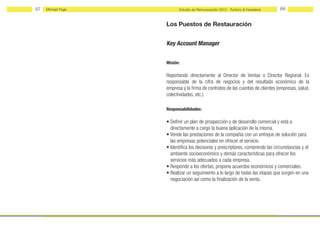 67   Michael Page         Estudio de Remuneración 2012 - Turismo & Hostelería    68


                    Los Puestos de Restauración


                    Key Account Manager


                    Misión:

                    Reportando directamente al Director de Ventas o Director Regional. Es
                    responsable de la cifra de negocios y del resultado económico de la
                    empresa y la firma de contratos de las cuentas de clientes (empresas, salud,
                    colectividades, etc.)

                    Responsabilidades:

                    • Definir un plan de prospección y de desarrollo comercial y está a
                      directamente a cargo la buena aplicación de la misma.
                    • Vende las prestaciones de la compañía con un enfoque de solución para
                      las empresas potenciales en ofrecer el servicio.
                    • Identifica los decisores y prescriptores, comprende las circunstancias y el
                      ambiente socioeconómico y demás características para ofrecer los
                      servicios más adecuados a cada empresa.
                    • Responde a los ofertas, propone acuerdos económicos y comerciales.
                    • Realizar un seguimiento a lo largo de todas las etapas que surgen en una
                      negociación así como la finalización de la venta.
 