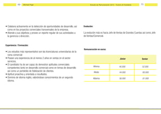 69   Michael Page                                                       Estudio de Remuneración 2012 - Turismo & Hostelería   70




• Colabora activamente en la detección de oportunidades de desarrollo, así     Evolución:
  como en los proyectos comerciales transversales de la empresa.
• Atiende a sus objetivos y provee un reporte regular de sus actividades a     La evolución más es hacia Jefe de Ventas de Grandes Cuentas así como Jefe
  la gerencia o dirección.                                                     de Ventas/Comercial.


Experiencia / Formación:
                                                                               Remuneración en euros:
• Los estudios más representativo son las licenciaturas universitarias de la
  rama comercial
• Poseer una experiencia de al menos 2 años en ventas en el sector                                                       Júnior            Senior
  servicios.
• El candidato ha de ser capaz de demostrar aptitudes comerciales
                                                                                            Mínima                       40.000             52.000
  competentes tanto en desarrollo comercial como en temas de desarrollo
  así como un portafolio de fidelización de clientes.                                       Media                        44.000             60.000
• Aptitud proactiva y orientada a resultados.
• Dominio de idioma inglés, valorándose conocimientos de un segundo                         Máxima                       56.000             81.000
  idioma.
 