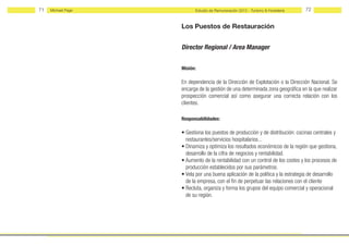 71   Michael Page         Estudio de Remuneración 2012 - Turismo & Hostelería   72


                    Los Puestos de Restauración


                    Director Regional / Area Manager


                    Misión:

                    En dependencia de la Dirección de Explotación o la Dirección Nacional. Se
                    encarga de la gestión de una determinada zona geográfica en la que realizar
                    prospección comercial así como asegurar una correcta relación con los
                    clientes.

                    Responsabilidades:

                    • Gestiona los puestos de producción y de distribución: cocinas centrales y
                      restaurantes/servicios hospitalarios...
                    • Dinamiza y optimiza los resultados económicos de la región que gestiona,
                      desarrollo de la cifra de negocios y rentabilidad.
                    • Aumento de la rentabilidad con un control de los costes y los procesos de
                      producción establecidos por sus parámetros.
                    • Vela por una buena aplicación de la política y la estrategia de desarrollo
                      de la empresa, con el fin de perpetuar las relaciones con el cliente
                    • Recluta, organiza y forma los grupos del equipo comercial y operacional
                      de su región.
 