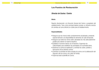 75   Michael Page         Estudio de Remuneración 2012 - Turismo & Hostelería   76


                    Los Puestos de Restauración


                    Director de Cocina / Centro


                    Misión:

                    Reporta directamente a la Dirección General del Centro o propietario del
                    establecimiento. Tiene como principal objetivo proveer un eficiente servicio
                    de comidas así como efectivo en costes para el establecimiento.

                    Responsabilidades:

                    • Asegurar que los menús están constantemente actualizados, prestando
                      especial atención a la disponibilidad de alimentos de cada temporada.
                    • Asegurar que todos los menús están calculados los más adecuadamente
                      posible para obtener el máximo beneficio.
                    • Establecer reuniones diarias con el Gerente o Supervisor de
                      Colectividades para establecer las prioridades en la actividad diaria.
                    • Gestionar la cuenta de explotación y controlar los costes, pedidos y
                      facturación de los distintos centros.
                    • Coordinar la actividad de todo el equipo de cocina con la colaboración del
                      Segundo Jefe de cocina y los Jefes de Partida.
                    • Supervisa toda la plantilla de Cocina.
 