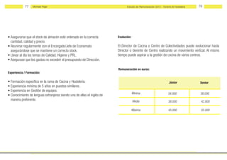 77    Michael Page                                                 Estudio de Remuneración 2012 - Turismo & Hostelería   78




• Asegurarse que el stock de almacén está ordenado en la correcta        Evolución:
  cantidad, calidad y precio.
• Reunirse regularmente con el Encargado/Jefe de Economato               El Director de Cocina o Centro de Colectividades puede evolucionar hasta
  asegurándose que se mantiene un correcto stock.                        Director o Gerente de Centro realizando un movimiento vertical. Al mismo
• Llevar al día los temas de Calidad, Higiene y PRL.                     tiempo puede aspirar a la gestión de cocina de varios centros.
• Asegurase que los gastos no exceden el presupuesto de Dirección.

                                                                         Remuneración en euros:
Experiencia / Formación:

• Formación específica en la rama de Cocina y Hostelería.                                                          Júnior            Senior
• Experiencia mínima de 5 años en puestos similares.
• Experiencia en Gestión de equipos.
                                                                                      Mínima                       34.000             38.000
• Conocimiento de lenguas extranjeras siendo una de ellas el inglés de
  manera preferente.                                                                  Media                        38.000             42.000

                                                                                      Máxima                       45.000             55.000
 