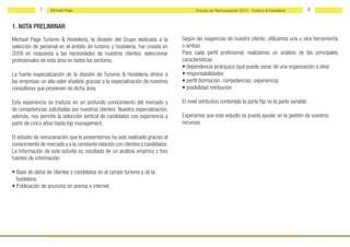 7    Michael Page                                                        Estudio de Remuneración 2012 - Turismo & Hostelería       8


1. NOTA PRELIMINAR
Michael Page Turismo & Hostelería, la división del Grupo dedicada a la         Según las exigencias de nuestro cliente, utilizamos una u otra herramienta
selección de personal en el ámbito de turismo y hostelería, fue creada en      o ambas.
2008 en respuesta a las necesidades de nuestros clientes: seleccionar          Para cada perfil profesional, realizamos un análisis de las principales
profesionales de esta área en todos los sectores.                              características:
                                                                               • dependencia jerárquica (qué puede variar de una organización a otra)
La fuerte especialización de la división de Turismo & Hostelería ofrece a      • responsabilidades
las empresas un alto valor añadido gracias a la especialización de nuestros    • perfil (formación, competencias, experiencia)
consultores que provienen de dicha área.                                       • posibilidad retribución.

Esta experiencia se traduce en un profundo conocimiento del mercado y          El nivel retributivo contempla la parte fija no la parte variable.
de competencias solicitadas por nuestros clientes. Nuestra especialización,
además, nos permite la selección vertical de candidatos con experiencia a      Esperamos que este estudio os pueda ayudar en la gestión de vuestros
partir de cinco años hasta top management.                                     recursos.

El estudio de remuneración que le presentamos ha sido realizado gracias al
conocimiento de mercado y a la constante relación con clientes y candidatos.
La información de este estudio es resultado de un análisis empírico y tres
fuentes de información:

• Base de datos de clientes y candidatos en el campo turismo y de la
  hostelería.
• Publicación de anuncios en prensa e internet.
 