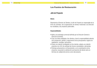 79   Michael Page         Estudio de Remuneración 2012 - Turismo & Hostelería   80


                    Los Puestos de Restauración


                    Jefe de Proyecto	


                    Misión:

                    Reportando al Director de Clientes, el Jefe de Proyecto es responsable de la
                    firma de contratos, de la organización de eventos mostrando a la Dirección
                    los resultados y los proyectos potenciales.

                    Responsabilidades:

                    • Aplica una estrategia comercial definida por la Dirección General o
                      Dirección de Ventas.
                    • Crea una oferta adaptada a los clientes y tiene la responsabilidad además
                      de la proyección, gestión y seguimiento de los presupuestos, lugares de
                      explotación, montajes, facturación...
                    • Posee una relación privilegiada con los clientes, adopta una relación
                      proactiva con el fin de anticipar las futuras necesidades y demandas.
                    • Participa activamente en el lanzamiento y en la coordinación de los
                      proyectos, buscando la satisfacción permanente del cliente tanto en
                      términos de calidad del servicio como del producto.
 