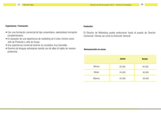 85    Michael Page                                                     Estudio de Remuneración 2012 - Turismo & Hostelería   86




Experiencia / Formación:                                                     Evolución:

• Con una formación comercial de tipo universitario, valorándose formación   El Director de Marketing puede evolucionar hasta el puesto de Director
  complementaria.                                                            Comercial / Ventas así como la Dirección General.
• En posesión de una experiencia de marketing de 8 años mínimo como
  Jefe de Producto o Jefe de Grupo.
• Una experiencia comercial anterior se considera muy favorable.
• Dominio de lenguas extranjeras siendo una de ellas el inglés de manera     Remuneración en euros:
  preferente.

                                                                                                                       Júnior            Senior


                                                                                          Mínima                       30.000             40.000

                                                                                          Media                        34.000             46.000

                                                                                          Máxima                       45.000             58.000
 