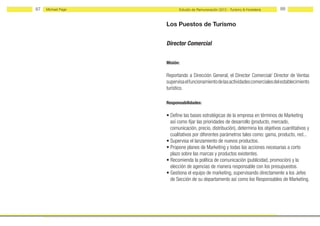 87   Michael Page         Estudio de Remuneración 2012 - Turismo & Hostelería     88


                    Los Puestos de Turismo


                    Director Comercial


                    Misión:

                    Reportando a Dirección General, el Director Comercial/ Director de Ventas
                    supervisa el funcionamiento de las actividades comerciales del establecimiento
                    turístico.

                    Responsabilidades:

                    • Define las bases estratégicas de la empresa en términos de Marketing
                      así como fijar las prioridades de desarrollo (producto, mercado,
                      comunicación, precio, distribución), determina los objetivos cuantitativos y
                      cualitativos por diferentes parámetros tales como: gama, producto, red...
                    • Supervisa el lanzamiento de nuevos productos.
                    • Propone planes de Marketing y todas las acciones necesarias a corto
                      plazo sobre las marcas y productos existentes.
                    • Recomienda la política de comunicación (publicidad, promoción) y la
                      elección de agencias de manera responsable con los presupuestos.
                    • Gestiona el equipo de marketing, supervisando directamente a los Jefes
                      de Sección de su departamento así como los Responsables de Marketing.
 