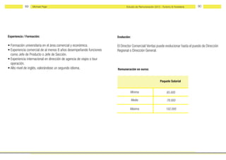89    Michael Page                                               Estudio de Remuneración 2012 - Turismo & Hostelería   90




Experiencia / Formación:                                               Evolución:

• Formación universitaria en el área comercial y económica.            El Director Comercial/ Ventas puede evolucionar hasta el puesto de Dirección
• Experiencia comercial de al menos 8 años desempeñando funciones      Regional o Dirección General.
  como Jefe de Producto o Jefe de Sección.
• Experiencia internacional en dirección de agencia de viajes o tour
  operación.
• Alto nivel de inglés, valorándose un segundo idioma.                 Remuneración en euros:


                                                                                                          Paquete Salarial


                                                                                Mínima                          65.000

                                                                                    Media                       78.000

                                                                                Máxima                         102.000
 